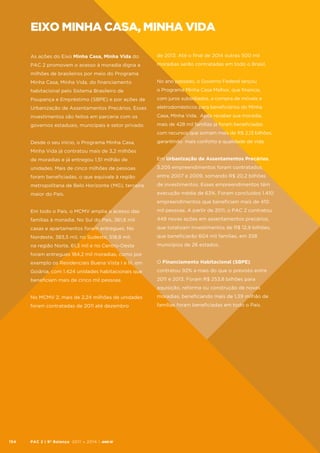 eixo minha casa, minha vida
As ações do Eixo Minha Casa, Minha Vida do

de 2013. Até o final de 2014 outras 500 mil

PAC 2 promovem o acesso à moradia digna a

moradias serão contratadas em todo o Brasil.

milhões de brasileiros por meio do Programa
Minha Casa, Minha Vida, do financiamento

No ano passado, o Governo Federal lançou

habitacional pelo Sistema Brasileiro de

o Programa Minha Casa Melhor, que financia,

Poupança e Empréstimo (SBPE) e por ações de

com juros subsidiados, a compra de móveis e

Urbanização de Assentamentos Precários. Esses

eletrodomésticos para beneficiários do Minha

investimentos são feitos em parceria com os

Casa, Minha Vida. Após receber sua moradia,

governos estaduais, municipais e setor privado.

mais de 428 mil famílias já foram beneficiadas
com recursos que somam mais de R$ 2,13 bilhões,

Desde o seu início, o Programa Minha Casa,

garantindo mais conforto e qualidade de vida.

Minha Vida já contratou mais de 3,2 milhões
de moradias e já entregou 1,51 milhão de

Em Urbanização de Assentamentos Precários,

unidades. Mais de cinco milhões de pessoas

3.205 empreendimentos foram contratados,

foram beneficiadas, o que equivale à região

entre 2007 e 2009, somando R$ 20,2 bilhões

metropolitana de Belo Horizonte (MG), terceira

de investimentos. Esses empreendimentos têm

maior do País.

execução média de 63%. Foram concluídos 1.410
empreendimentos que beneficiam mais de 410

Em todo o País, o MCMV amplia o acesso das

mil pessoas. A partir de 2011, o PAC 2 contratou

famílias à moradia. No Sul do País, 361,6 mil

449 novas ações em assentamentos precários,

casas e apartamentos foram entregues. No

que totalizam investimentos de R$ 12,9 bilhões,

Nordeste, 383,5 mil, no Sudeste, 518,8 mil,

que beneficiarão 604 mil famílias, em 358

na região Norte, 61,3 mil e no Centro-Oeste

municípios de 26 estados.

foram entregues 184,2 mil moradias, como por
exemplo os Residenciais Buena Vista I e III, em

O Financiamento Habitacional (SBPE)

Goiânia, com 1.424 unidades habitacionais que

contratou 92% a mais do que o previsto entre

beneficiam mais de cinco mil pessoas.

2011 e 2013. Foram R$ 253,8 bilhões para
aquisição, reforma ou construção de novas

No MCMV 2, mais de 2,24 milhões de unidades
foram contratadas de 2011 até dezembro

154

moradias, beneficiando mais de 1,39 milhão de
famílias foram beneficiadas em todo o País.

PAC 2 | 9º Balanço 2011 » 2014 | ANO III

 