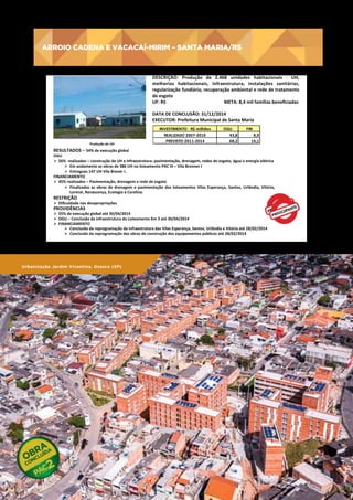 ARROIO CADENA E VACACAÍ-MIRIM – SANTA MARIA/RS

ARROIO	
  CADENA	
  E	
  VACACAÍ-­‐MIRIM	
  –	
  SANTA	
  MARIA/RS	
  
PRECISA	
  DE	
  FOTO	
  

	
  Produção	
  de	
  UH	
  

DESCRIÇÃO:	
   Produção	
   de	
   2.468	
   unidades	
   habitacionais	
   -­‐	
   UH,	
  
melhorias	
   habitacionais,	
   infraestrutura,	
   instalações	
   sanitárias,	
  
regularização	
   fundiária,	
   recuperação	
   ambiental	
   e	
   rede	
   de	
   tratamento	
  
de	
  esgoto	
  
UF:	
  RS	
  	
  	
  	
  	
  	
  	
  	
  	
  	
  	
  	
  	
  	
  	
  	
   	
  	
  	
  	
  	
  	
  	
  	
  	
  	
  	
  	
  	
  	
  	
  	
  	
  	
  	
  	
  	
  	
  	
  	
  	
  	
  	
  	
  	
  	
  META:	
  8,4	
  mil	
  famílias	
  beneﬁciadas	
  
	
  
DATA	
  DE	
  CONCLUSÃO:	
  31/12/2014	
  
EXECUTOR:	
  Prefeitura	
  Municipal	
  de	
  Santa	
  Maria	
  
INVESTIMENTO	
  -­‐	
  R$	
  milhões
REALIZADO	
  2007-­‐2010
PREVISTO	
  2011-­‐2014

OGU
43,8
68,2

FIN
8,9
16,1

RESULTADOS	
  –	
  54%	
  de	
  execução	
  global	
  

OGU	
  
Ø  56%	
  	
  realizados	
  –	
  construção	
  de	
  UH	
  e	
  infraestrutura:	
  pavimentação,	
  drenagem,	
  redes	
  de	
  esgoto,	
  água	
  e	
  energia	
  elétrica	
  
Ø  Em	
  andamento	
  as	
  obras	
  de	
  386	
  UH	
  no	
  loteamento	
  PAC	
  III	
  –	
  Vila	
  Brenner	
  I	
  
Ø  Entregues	
  147	
  UH	
  Vila	
  Brener	
  I.	
  
FINANCIAMENTO	
  
Ø  45%	
  realizados	
  –	
  Pavimentação,	
  drenagem	
  e	
  rede	
  de	
  esgoto	
  	
  
Ø  Finalizadas	
   as	
   obras	
   de	
   drenagem	
   e	
   pavimentação	
   dos	
   loteamentos	
   Vilas	
   Esperança,	
   Santos,	
   Urlândia,	
   Vitória,	
  
Lorenzi,	
  Renascença,	
  Ecologia	
  e	
  Carolina.	
  

RESTRIÇÃO	
  

Ø  Diﬁculdade	
  nas	
  desapropriações	
  

PROVIDÊNCIAS	
  

Ø  55%	
  de	
  execução	
  global	
  até	
  30/04/2014	
  
Ø  OGU	
  –	
  Conclusão	
  da	
  infraestrutura	
  do	
  Loteamento	
  Km	
  3	
  até	
  30/04/2014	
  	
  
Ø  FINANCIAMENTO	
  	
  
Ø  Conclusão	
  da	
  reprogramação	
  da	
  infraestrutura	
  das	
  Vilas	
  Esperança,	
  Santos,	
  Urlândia	
  e	
  Vitória	
  até	
  28/02/2014	
  	
  
Ø  Conclusão	
  da	
  reprogramação	
  das	
  obras	
  de	
  construção	
  dos	
  equipamentos	
  públicos	
  até	
  28/02/2014	
  	
  
	
  
	
  

	
  
Urbanização Jardim Vicentina, Osasco (SP)

170

PAC 2 | 9º Balanço 2011 » 2014 | ANO III

 