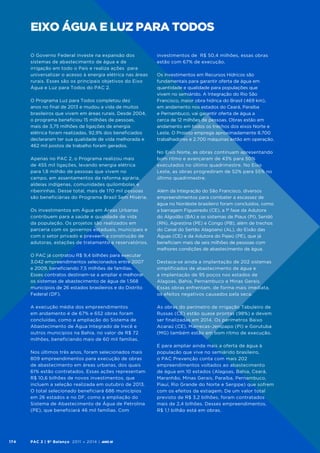 eixo água e luz para todos
O Governo Federal investe na expansão dos
sistemas de abastecimento de água e de
irrigação em todo o País e realiza ações para
universalizar o acesso à energia elétrica nas áreas
rurais. Esses são os principais objetivos do Eixo
Água e Luz para Todos do PAC 2.
O Programa Luz para Todos completou dez
anos no final de 2013 e mudou a vida de muitos
brasileiros que vivem em áreas rurais. Desde 2004,
o programa beneficiou 15 milhões de pessoas,
mais de 3,75 milhões de ligações de energia
elétrica foram realizadas, 92,9% dos beneficiados
declararam ter sua qualidade de vida melhorada e
462 mil postos de trabalho foram gerados.
Apenas no PAC 2, o Programa realizou mais
de 455 mil ligações, levando energia elétrica
para 1,8 milhão de pessoas que vivem no
campo, em assentamentos da reforma agrária,
aldeias indígenas, comunidades quilombolas e
ribeirinhas. Desse total, mais de 170 mil pessoas
são beneficiárias do Programa Brasil Sem Miséria.
Os investimentos em Água em Áreas Urbanas
contribuem para a saúde e qualidade de vida
da população. Os projetos são realizados em
parceria com os governos estaduais, municipais e
com o setor privado e preveem a construção de
adutoras, estações de tratamento e reservatórios.
O PAC já contratou R$ 9,4 bilhões para executar
3.042 empreendimentos selecionados entre 2007
e 2009, beneficiando 7,5 milhões de famílias.
Esses contratos destinam-se a ampliar e melhorar
os sistemas de abastecimento de água de 1.568
municípios de 26 estados brasileiros e do Distrito
Federal (DF).
A execução média dos empreendimentos
em andamento é de 67% e 652 obras foram
concluídas, como a ampliação do Sistema de
Abastecimento de Água Integrado de Irecê e
outros municípios na Bahia, no valor de R$ 72
milhões, beneficiando mais de 60 mil famílias.
Nos últimos três anos, foram selecionados mais
809 empreendimentos para execução de obras
de abastecimento em áreas urbanas, dos quais
61% estão contratados. Essas ações representam
R$ 10,6 bilhões de novos investimentos, que
incluem a seleção realizada em outubro de 2013.
O total selecionado beneficiará 686 municípios
em 26 estados e no DF, como a ampliação do
Sistema de Abastecimento de Água de Petrolina
(PE), que beneficiará 46 mil famílias. Com

174

PAC 2 | 9º Balanço 2011 » 2014 | ANO III

investimentos de R$ 50,4 milhões, essas obras
estão com 67% de execução.
Os investimentos em Recursos Hídricos são
fundamentais para garantir oferta de água em
quantidade e qualidade para populações que
vivem no semiárido. A Integração do Rio São
Francisco, maior obra hídrica do Brasil (469 km),
em andamento nos estados do Ceará, Paraíba
e Pernambuco, vai garantir oferta de água a
cerca de 12 milhões de pessoas. Obras estão em
andamento em todos os trechos dos eixos Norte e
Leste. O Projeto emprega aproximadamente 8.700
trabalhadores e 2.700 máquinas estão em operação.
No Eixo Norte, as obras continuam apresentando
bom ritmo e avançaram de 43% para 50%
executados no último quadrimestre. No Eixo
Leste, as obras progrediram de 52% para 55% no
último quadrimestre.
Além da Integração do São Francisco, diversos
empreendimentos para combater a escassez de
água no Nordeste brasileiro foram concluídos, como
a barragem Figueiredo (CE), a 1ª fase da Adutora
do Algodão (BA) e os sistemas de Piaus (PI), Seridó
(RN), Agrestina (PE) e Congo (PB), além de trechos
do Canal do Sertão Alagoano (AL), do Eixão das
Águas (CE) e da Adutora do Pajeú (PE), que já
beneficiam mais de seis milhões de pessoas com
melhores condições de abastecimento de água.
Destaca-se ainda a implantação de 202 sistemas
simplificados de abastecimento de água e
a implantação de 95 poços nos estados de
Alagoas, Bahia, Pernambuco e Minas Gerais.
Essas obras enfrentam, de forma mais imediata,
os efeitos negativos causados pela seca.
As obras do perímetro de irrigação Tabuleiro de
Russas (CE) estão quase prontas (98%) e devem
ser finalizadas em 2014. Os perímetros Baixo
Acaraú (CE), Marrecas-Jenipapo (PI) e Gorutuba
(MG) também estão em bom ritmo de execução.
E para ampliar ainda mais a oferta de água à
população que vive no semiárido brasileiro,
o PAC Prevenção conta com mais 202
empreendimentos voltados ao abastecimento
de água em 10 estados (Alagoas, Bahia, Ceará,
Maranhão, Minas Gerais, Paraíba, Pernambuco,
Piauí, Rio Grande do Norte e Sergipe) que sofrem
com os efeitos da estiagem. De um valor total
previsto de R$ 3,2 bilhões, foram contratados
mais de 2,4 bilhões. Desses empreendimentos,
R$ 1,1 bilhão está em obras.

 