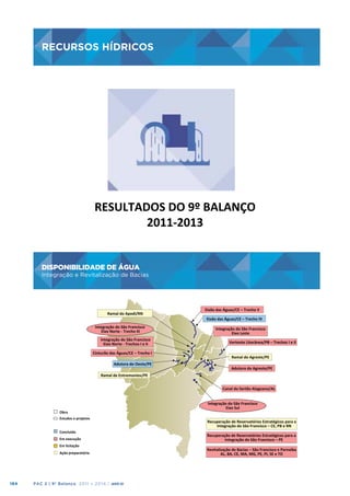 RECURSOS HÍDRICOS

RECURSOS	
  HÍDRICOS
	
  

RESULTADOS	
  DO	
  9º	
  BALANÇO
	
  
2011-­‐2013
	
  

DISPONIBILIDADE DE ÁGUA
Integração e Revitalização de Bacias

184

PAC 2 | 9º Balanço 2011 » 2014 | ANO III

 
