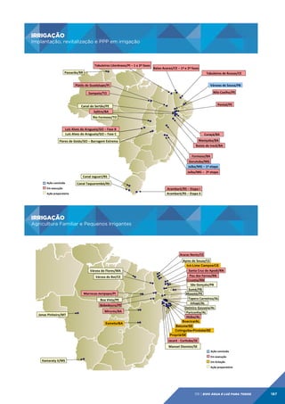 IRRIGAÇÃO
Implantação, revitalização e PPP em irrigação

IRRIGAÇÃO	
  

Implantação,	
  revitalização	
  e	
  PPP	
  em	
  irrigação	
  
Tabuleiros	
  Litorâneos/PI	
  –	
  1	
  e	
  2ª	
  fases	
  
Passarão/RR	
  

Baixo	
  Acaraú/CE	
  –	
  1ª	
  e	
  2ª	
  fases	
  
Tabuleiros	
  de	
  Russas/CE	
  

Platôs	
  de	
  Guadalupe/PI	
  

Várzeas	
  de	
  Sousa/PB	
  
Nilo	
  Coelho/PE	
  

Sampaio/TO	
  

Pontal/PE	
  

Canal	
  do	
  Sertão/PE	
  
Salitre/BA	
  
Rio	
  Formoso/TO	
  
Luís	
  Alves	
  do	
  Araguaia/GO	
  –	
  Fase	
  B	
  
Luís	
  Alves	
  do	
  Araguaia/GO	
  –	
  Fase	
  C	
  

Curaçá/BA	
  
Maniçoba/BA	
  

Flores	
  de	
  Goiás/GO	
  –	
  Barragem	
  Extrema	
  

Baixio	
  de	
  Irecê/BA	
  
Formoso/BA	
  
Gorutuba/MG	
  
Jaíba/MG	
  –	
  1ª	
  etapa	
  
Jaíba/MG	
  –	
  	
  2ª	
  etapa	
  
Canal	
  Jaguari/RS	
  
Ação	
  concluída	
  

Canal	
  Taquarembó/RS	
  

Em	
  execução	
  

Arambaré/RS	
  –	
  Etapa	
  I	
  
Arambaré/RS	
  –	
  Etapa	
  II	
  

Ação	
  preparatória	
  

IRRIGAÇÃO
Agricultura Familiar e Pequenos Irrigantes

IRRIGAÇÃO	
  

Agricultura	
  Familiar	
  e	
  Pequenos	
  Irrigantes	
  
Araras	
  Norte/CE	
  
Ayres	
  de	
  Souza/CE	
  
Icó-Lima Campos/CE

Várzea	
  do	
  Flores/MA	
  
Várzea	
  do	
  Boi/CE	
  

Marrecas-­‐Jenipapo/PI	
  
Boa	
  Vista/PE	
  
	
  Bebedouro/PE	
  
Jonas	
  Pinheiro/MT	
  

Mirorós/BA	
  
Estreito/BA

Santa	
  Cruz	
  do	
  Apodi/RN	
  
Pau	
  dos	
  Ferros/RN	
  
Cruzeta/RN	
  
São	
  Gonçalo/PB	
  
Sumé/PB	
  
Moxotó/PE	
  
Tapera	
  Carneiros/AL	
  
Inhapi/AL	
  
Delmiro	
  Gouveia/AL	
  
Pariconha/AL	
  
Ijúba/AL	
  
Boacica/AL
Betume/SE
Cotinguiba-Pindoba/SE
Propriá/SE

Jacaré	
  -­‐	
  Curituba/SE	
  
Manoel	
  Dionísio/SE	
  
Ação	
  concluída	
  

Itamaraty	
  II/MS	
  

Em	
  execução	
  
Em	
  licitação	
  
Ação	
  preparatória	
  

09 | EiXo água e luz para todos

187

 