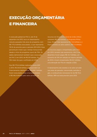 Execução Orçamentária
e Financeira

A execução global do PAC 2, até 31 de

recursos do Orçamento Geral da União (OGU)

dezembro de 2013, teve um desempenho

somaram R$ 78,9 bilhões. O Programa Minha

robusto passados três anos do programa, com

Casa, Minha Vida representa R$ 73,9 bilhões e o

R$ 773,4 bilhões executados, o que representa

financiamento ao setor público, R$ 11,4 bilhões.

76,1% do previsto para o período 2011-2014. Esse
percentual é maior que o tempo transcorrido

Os recursos pagos e empenhados pelo OGU,

desde o início do programa, que é de 75%. Os

em 2013, também são expressivos. Até 31 de

dados demonstram também que a execução

dezembro foram pagos R$ 44,7 bilhões, um

do PAC 2 em 2013, de R$ 301 bilhões, foi

aumento de 14% em relação ao mesmo período

12% maior do que o verificado em 2012.

de 2012 e foram empenhados R$ 63,1 bilhões,
uma elevação de 17% em relação a 2012.

Dos R$ 773,4 bilhões realizados entre 2011
e 2013, R$ 253,8 bilhões correspondem ao
financiamento habitacional; R$ 206,7 bilhões

nas áreas de geração, transmissão, petróleo e

foram executados pelas empresas estatais

gás, e combustíveis renováveis foi de R$ 113,4

e R$ 146,4 bilhões pelo setor privado. Os

20

O desempenho das estatais e do setor privado

bilhões, 99% do total previsto para 2013.

PAC 2 | 9º Balanço 2011 » 2014 | ANO III

 