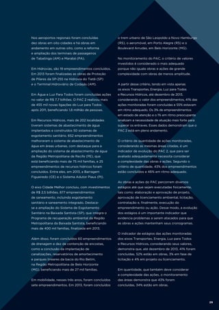 Nos aeroportos regionais foram concluídas

o trem urbano de São Leopoldo a Novo Hamburgo

dez obras em oito cidades e há obras em

(RS), o aeromóvel, em Porto Alegre (RS) e o

andamento em outras oito, como a reforma

Boulevard Arrudas, em Belo Horizonte (MG).

e ampliação dos terminais de passageiros
de Tabatinga (AM) e Marabá (PA).

No monitoramento do PAC, o critério de valores
investidos é considerado o mais adequado

Em Hidrovias, são 19 empreendimentos concluídos.

porque não iguala obras e ações de grande

Em 2013 foram finalizadas as obras de Proteção

complexidade com obras de menos amplitude.

de Pilares da SP-255 na Hidrovia do Tietê (SP)
e o Terminal Hidroviário de Codajás (AM).

A partir desse critério, tendo em vista apenas
os eixos Transportes, Energia, Luz para Todos

Em Água e Luz Para Todos foram concluídas ações

e Recursos Hídricos, até dezembro de 2013,

no valor de R$ 7,7 bilhões. O PAC 2 realizou mais

considerando o valor dos empreendimentos, 41% das

de 455 mil novas ligações do Luz para Todos

ações monitoradas foram concluídas e 55% estavam

após 2011, beneficiando 1,8 milhão de pessoas.

em ritmo adequado. Os 3% de empreendimentos
em estado de atenção e o 1% em ritmo preocupante

Em Recursos Hídricos, mais de 202 localidades

sinalizam a necessidade de atuação mais forte para

tiveram sistemas de abastecimento de água

superar os entraves. Esses dados demonstram que o

implantados e construídos 50 sistemas de

PAC 2 está em pleno andamento.

esgotamento sanitário. 652 empreendimentos
melhoraram o sistema de abastecimento de

O critério de quantidade de ações monitoradas,

água em áreas urbanas, com destaque para a

considerando as mesmas áreas citadas, é um

ampliação do sistema de abastecimento de água

indicador de evolução do PAC 2, que para ser

da Região Metropolitana de Recife (PE), que

avaliado adequadamente necessita considerar

está beneficiando mais de 75 mil famílias, e 25

a complexidade das obras e ações. Segundo o

empreendimentos de recursos hídricos foram

critério de quantidade, 43% dos empreendimentos

concluídos. Entre eles, em 2013, a Barragem

estão concluídos e 46% em ritmo adequado.

Figueiredo (CE) e o Sistema Adutor Piaus (PI).
As obras e ações do PAC percorrem diversos
O eixo Cidade Melhor concluiu, com investimentos

estágios até que sejam executadas fisicamente,

de R$ 2,5 bilhões, 877 empreendimentos

tais como: elaboração e aprovação de projeto,

de saneamento, incluindo esgotamento

aprovação de licenciamento ambiental, licitação,

sanitário e saneamento integrado. Destaca-

contratação e, finalmente, execução do

se a ampliação do Sistema de Esgotamento

empreendimento ou ação. Desse modo, a evolução

Sanitário na Baixada Santista (SP), que integra o

dos estágios é um importante indicador que

Programa de recuperação ambiental da Região

evidencia problemas a serem atacados para que

Metropolitana da Baixada Santista, beneficiando

as obras e ações mantenham seus cronogramas.

mais de 400 mil famílias, finalizada em 2013.
O indicador de estágios das ações monitoradas
Além disso, foram concluídos 60 empreendimentos

dos eixos Transportes, Energia, Luz para Todos

de drenagem e dez de contenção de encostas,

e Recursos Hídricos, considerando seus valores,

como a conclusão da implantação de

demonstra que, até dezembro de 2013, 41% foram

canalizações, reservatórios de amortecimento

concluídas, 52% estão em obras, 3% em fase de

e parques lineares da bacia do Rio Betim,

licitação e 4% em projeto ou licenciamento.

na Região Metropolitana de Belo Horizonte
(MG), beneficiando mais de 27 mil famílias.

Em quantidade, que também deve considerar
a complexidade das ações, o monitoramento

Em mobilidade, nesses três anos, foram concluídos

das áreas demonstra que 43% foram

sete empreendimentos. Em 2013, foram concluídos

concluídas, 34% estão em obras.

29

 