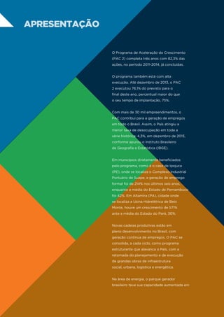 apresentação
O Programa de Aceleração do Crescimento
(PAC 2) completa três anos com 82,3% das
ações, no período 2011-2014, já concluídas.
O programa também está com alta
execução. Até dezembro de 2013, o PAC
2 executou 76,1% do previsto para o
final deste ano, percentual maior do que
o seu tempo de implantação, 75%.
Com mais de 30 mil empreendimentos, o
PAC contribui para a geração de empregos
em todo o Brasil. Assim, o País atingiu a
menor taxa de desocupação em toda a
série histórica: 4,3%, em dezembro de 2013,
conforme apurou o Instituto Brasileiro
de Geografia e Estatística (IBGE).
Em municípios diretamente beneficiados
pelo programa, como é o caso de Ipojuca
(PE), onde se localiza o Complexo Industrial
Portuário de Suape, a geração de emprego
formal foi de 214% nos últimos seis anos,
enquanto a média do Estado de Pernambuco
foi 42%. Em Altamira (PA), cidade onde
se localiza a Usina Hidrelétrica de Belo
Monte, houve um crescimento de 571%
ante a média do Estado do Pará, 30%.
Novas cadeias produtivas estão em
pleno desenvolvimento no Brasil, com
geração contínua de empregos. O PAC se
consolida, a cada ciclo, como programa
estruturante que alavanca o País, com a
retomada do planejamento e de execução
de grandes obras de infraestrutura
social, urbana, logística e energética.
Na área de energia, o parque gerador
brasileiro teve sua capacidade aumentada em

 