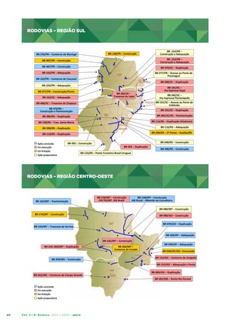 RODOVIAS – REGIÃO SUL

RODOVIAS	
  –	
  REGIÃO	
  SUL	
  
BR-­‐158/PR	
  –	
  Construção	
  

BR-­‐376/PR	
  –	
  Contorno	
  de	
  Maringá	
  

BR	
  -­‐153/PR	
  –	
  
Construção	
  e	
  Adequação	
  

BR-­‐487/PR	
  –	
  Construção	
  

BR	
  -­‐153/PR	
  –	
  
Construção	
  e	
  Adequação	
  

BR-­‐487/PR	
  –	
  Construção	
  

BR-­‐470/SC	
  –	
  Duplicação	
  

BR-­‐163/PR	
  –	
  Adequação	
  	
  

BR-­‐277/PR	
  –	
  Acesso	
  ao	
  Porto	
  de	
  
Paranaguá	
  

BR-­‐163/PR	
  –	
  Contorno	
  de	
  Cascavel	
  

BR-­‐280/SC	
  –	
  Duplicação	
  

BR-­‐163/PR	
  –	
  Adequação	
  	
  
BR-­‐277/PR	
  –	
  Construção/Ponte	
  

BR-­‐282/SC	
  –	
  	
  
Travessia	
  de	
  Lajes	
  

BR-­‐163/SC	
  –	
  Adequação	
  	
  

BR-­‐470/RS	
  –	
  
Construção	
  e	
  Pavimentação	
  	
  

BR-­‐101/SC	
  –	
  Duplicação	
  
BR-­‐285/SC/RS	
  –	
  Pavimentação	
  

BR-­‐386/RS	
  –	
  Duplicação	
  	
  

BR-­‐116/RS	
  –	
  Duplicação	
  (Viadutos)	
  

BR-­‐158/RS	
  –	
  Trav.	
  Santa	
  Maria	
  

BR-­‐116/RS	
  –	
  Adequação	
  

BR-­‐290/RS	
  –	
  Duplicação	
  

BR-­‐290/RS	
  –	
  2ª	
  Ponte	
  –	
  Guaíba/RS

BR-­‐116/RS	
  –	
  Duplicação	
  

BR-­‐448/RS	
  –	
  Construção	
  

BR-­‐392	
  –	
  Construção	
  

Ação	
  preparatória	
  

BR-­‐282/SC	
  –	
  
Via	
  Expressa	
  Florianópolis	
  
BR-­‐101/SC	
  –	
  Acesso	
  ao	
  Porto	
  de	
  
Imbituba	
  

BR-­‐480/SC	
  –	
  Travessia	
  de	
  Chapecó	
  

Ação	
  concluída	
  
Em	
  execução	
  	
  
Em	
  licitação	
  

BR-­‐101/SC	
  –	
  
Via	
  Expressa	
  Itajaí	
  

BR-­‐392	
  –	
  Duplicação	
  

BR-­‐448/RS	
  –	
  Construção	
  

BR-­‐116/RS	
  –	
  Ponte	
  Fronteira	
  Brasil-­‐Uruguai	
  

RODOVIAS – REGIÃO CENTRO-OESTE

RODOVIAS	
  –	
  REGIÃO	
  CENTRO-­‐OESTE	
  

BR-­‐163/MT	
  –	
  Pavimentação	
  

BR-­‐158/MT	
  –	
  Construção	
  	
  
DIV	
  PA/MT-­‐	
  Alô	
  Brasil	
  

BR-­‐158/MT	
  –	
  Construção	
  
Alô	
  Brasil	
  –	
  Ribeirão	
  da	
  Cascalheira	
  
BR-­‐080/MT	
  –	
  Construção	
  

BR-­‐174/MT	
  –	
  Construção	
  

BR-­‐080/GO	
  –	
  Construção	
  
BR-­‐070/GO	
  –	
  Duplicação	
  

BR-­‐163/MT	
  –	
  Travessia	
  de	
  Sorriso	
  

BR-­‐450/DF	
  –	
  Adequação	
  
BR-­‐242/MT	
  –	
  Construção	
  
BR-­‐163–364/MT	
  –	
  Duplicação	
  

BR-­‐359/MS	
  –	
  Construção	
  

BR	
  364/MT	
  –	
  	
  
Contorno	
  de	
  Cuiabá	
  

BR-­‐020/DF	
  –	
  Adequação	
  
BR-­‐040/DF/GO	
  –Concessão	
  
BR	
  153/GO	
  –	
  Contorno	
  de	
  Anápolis	
  
BR-­‐153/GO	
  –	
  Adequação	
  e	
  Ponte	
  

BR-­‐262/MS	
  –	
  Contorno	
  de	
  Campo	
  Grande	
  

BR-­‐060/GO	
  –	
  Duplicação	
  
BR-­‐262/MS	
  –	
  Ponte	
  Rio	
  Paraná	
  

Ação	
  concluída	
  
Em	
  execução	
  	
  
Em	
  licitação	
  
Ação	
  preparatória	
  

40

PAC 2 | 9º Balanço 2011 » 2014 | ANO III

 