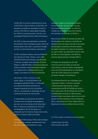 10.200 MW. As Usinas Hidrelétricas de Jirau

equivale à região metropolitana de Belo

(3.750 MW) e Santo Antônio (3.150 MW), em

Horizonte (MG), terceira maior do país.

Rondônia, já estão em operação e juntas já

As contratações já somam, ao todo, 3,2

somam 1.276 MW em capacidade instalada.

milhões de unidades, sendo 2,24 milhões

Em 2013 foi concluído ainda o Circuito 1 da

de moradias contratadas no MCMV 2.

Interligação Madeira-Porto Velho-Araraquara.
Mais de seis milhões de pessoas também são
Em 2013, na área de exploração e produção

beneficiadas com melhores condições de

de petróleo, foram entregues quatro navios de

abastecimento de água e devido à conclusão

grande porte, entre eles, o petroleiro Dragão

de barragens e adutoras em sete estados

do Mar e o navio de produtos José Alencar.

da região Nordeste. Por meio do programa
Luz para Todos, que após 2011 concluiu mais

O PAC 2 também finalizou mais de 3.080 km

de 455 mil novas ligações, 1,8 milhão de

de rodovias em todo o Brasil, como a BR-

pessoas agora possuem energia elétrica.

448 (RS) Rodovia do Parque, que desafoga
o trânsito na região metropolitana de Porto

O Projeto de Integração do Rio São

Alegre; e a BR-324 (BA) Via Expressa Baía de

Francisco está com todos os lotes dos

Todos os Santos, responsável pela redução

eixos Norte e Leste em obras, empregando

do conflito entre o tráfego urbano e de

mais de 8.700 trabalhadores e mobilizando

cargas, com destino ao Porto de Salvador.

cerca de 2.700 máquinas nos estados
do Ceará, Paraíba e Pernambuco.

Nos Portos, o PAC 2 concluiu, entre
outras obras, o Terminal Marítimo de

Os empreendimentos de mobilidade, que

Passageiros de Recife (PE), a construção

organizam melhor o trânsito e facilitam

da Avenida Perimetral portuária na

o deslocamento das pessoas, somam

margem esquerda do porto de Santos

investimentos de R$ 143 bilhões em todo o

(SP), e a recuperação e ampliação do cais

País. Desse total, R$ 50 bilhões são do Pacto

comercial do porto de Vitória (ES).

da Mobilidade, lançado em 2013 quando
também foram concluídas obras como o trem

A capacidade dos aeroportos brasileiros

urbano de São Leopoldo a Novo Hamburgo

aumentou em 15 milhões de passageiros

(RS), o aeromóvel, em Porto Alegre (RS), e o

por ano, com a conclusão de 22 obras pelo

Boulevard Arrudas, em Belo Horizonte (MG).

PAC. A reforma e ampliação do Terminal
de Passageiros de Foz de Iguaçu e a
ampliação do Terminal de Cargas de Curitiba,
ambas no Paraná, estão concluídas.
É o PAC criando um Brasil de oportunidades.
O Programa Minha Casa, Minha Vida entregou
1,51 milhão de moradias, beneficiando mais

Comitê Gestor do PAC.

de cinco milhões de brasileiros, o que

18 de fevereiro de 2014

 