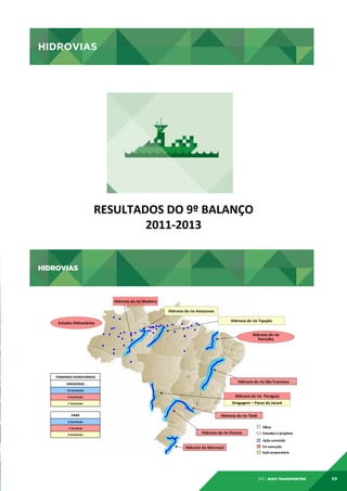 HIDROVIAS

HIDROVIAS	
  

RESULTADOS	
  DO	
  9º	
  BALANÇO
	
  
2011-­‐2013
	
  
HIDROVIAS

HIDROVIAS	
  
Hidrovia	
  do	
  rio	
  Madeira	
  
Hidrovia	
  do	
  rio	
  Amazonas	
  
Hidrovia	
  do	
  rio	
  Tapajós	
  

Estudos	
  Hidroviários	
  

Hidrovia	
  do	
  rio	
  
Parnaíba	
  

TERMINAIS	
  HIDROVIÁRIOS
	
  

Hidrovia	
  do	
  rio	
  São	
  Francisco	
  

AMAZONAS
	
  
14	
  terminais	
  
4	
  terminais	
  	
  

Hidrovia	
  do	
  rio	
  	
  Paraguai	
  

7	
  terminais
	
  

Dragagem	
  –	
  Passo	
  do	
  Jacaré	
  

PARÁ
	
  

Hidrovia	
  do	
  rio	
  Tietê	
  

2	
  terminais	
  
1	
  terminal	
  
9	
  terminais
	
  

Obra	
  

Hidrovia	
  do	
  rio	
  Paraná	
  

Estudos	
  e	
  projetos	
  
Ação	
  concluída	
  	
  	
  

Hidrovia	
  do	
  Mercosul	
  

Em	
  execução	
  
Ação	
  preparatória	
  

04 | EiXo transportes

59

 