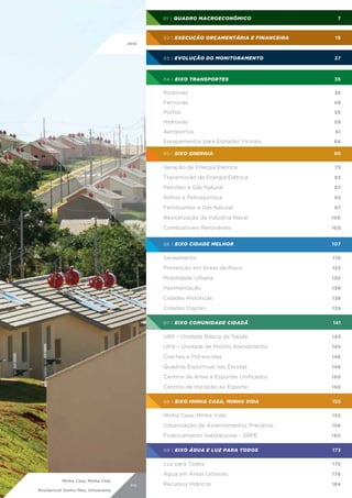 01 | Quadro Macroeconômico		

7

02 | Execução Orçamentária e Financeira	

19

03 | Evolução do Monitoramento	

27

04 | Eixo Transportes	

35

Rodovias	

38

Ferrovias	

49

Portos	

55

Hidrovias	 59
Aeroportos	 61
Equipamentos para Estradas Vicinais	

66

05 | Eixo Energia	

69

Geração de Energia Elétrica	

73

Transmissão de Energia Elétrica	

83

Petróleo e Gás Natural	

87

Refino e Petroquímica	

93

Fertilizantes e Gás Natural	

97

Revitalização da Indústria Naval	
Combustíveis Renováveis	

110

Prevenção em Áreas de Risco	

123

Mobilidade Urbana	

130

Pavimentação	

136

Cidades Históricas	

138

Cidades Digitais	

139

07 | Eixo Comunidade Cidadã	

141

UBS – Unidade Básica de Saúde	

143

UPA – Unidade de Pronto Atendimento	

145

Creches e Pré-escolas	

146

Quadras Esportivas nas Escolas	

148

Centros de Artes e Esportes Unificados	

150

Centros de Iniciação ao Esporte	

150

08 | Eixo Minha Casa, Minha Vida	

153

Minha Casa, Minha Vida	

155

Urbanização de Assentamentos Precários	

156

Financiamento Habitacional – SBPE	

160

09 | Eixo Água e Luz para Todos	

173

Luz para Todos	

175

Água em Áreas Urbanas	
PR

107

Saneamento	

Residencial Sonho Meu, Umuarama

105

06 | Eixo Cidade Melhor	

Minha Casa, Minha Vida

100

176

Recursos Hídricos	

184

 