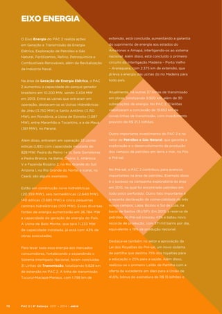 eixo energia
O Eixo Energia do PAC 2 realiza ações

extensão, está concluída, aumentando a garantia

em Geração e Transmissão de Energia

do suprimento de energia aos estados do

Elétrica, Exploração de Petróleo e Gás

Amazonas e Amapá, interligando-os ao sistema

Natural, Fertilizantes, Refino, Petroquímica e

nacional. Além disso, está concluído o primeiro

Combustíveis Renováveis, além da Revitalização

circuito da Interligação Madeira – Porto Velho

da Indústria Naval.

– Araraquara, com 2.375 km de extensão, que
já leva a energia das usinas do rio Madeira para

Na área de Geração de Energia Elétrica, o PAC

todo país.

2 aumentou a capacidade do parque gerador
brasileiro em 10.200 MW, sendo 3.434 MW

Atualmente, há outras 37 linhas de transmissão

em 2013. Entre as usinas que entraram em

em obras, totalizando 9.920 km, além de 30

operação, destacam-se as Usinas Hidrelétricas

subestações de energia. No PAC 2, 11 leilões

de Jirau (3.750 MW) e Santo Antônio (3.150

viabilizaram a concessão de 19.653 km de

MW), em Rondônia, a Usina de Estreito (1.087

novas linhas de transmissão, com investimento

MW), entre Maranhão e Tocantins, e a de Mauá

previsto de R$ 21,3 bilhões.

(361 MW), no Paraná.
Outro importante investimento do PAC 2 é no
Além disso, entraram em operação 33 usinas

setor de Petróleo e Gás Natural, que garante a

eólicas (UEE) com capacidade instalada de

exploração e o desenvolvimento da produção

828 MW: Pedra do Reino I e III, Sete Gameleiras

dos campos de petróleo em terra e mar, no Pós

e Pedra Branca, na Bahia; Osório 3, Atlântica

e Pré-sal.

V e Fazenda Rosário 2, no Rio Grande do Sul;
Arizona I, no Rio Grande do Norte; e Icaraí, no

No Pré-sal, o PAC 2 contribuiu para avanços

Ceará, são alguns exemplos.

importantes na área de petróleo. Exemplo disso
é o sucesso na campanha exploratória da área

Estão em construção nove hidrelétricas

em 2013, na qual foi encontrado petróleo em

(20.359 MW), seis termelétricas (2.640 MW),

todo poço perfurado. Outro fato importante é

140 eólicas (3.685 MW) e cinco pequenas

a recente declaração de comercialidade de três

centrais hidrelétricas (100 MW). Essas diversas

novos campos: Lapa, Búzios e Sul de Lula, na

fontes de energia aumentarão em 26.784 MW

bacia de Santos (RJ/SP). Em 2013, a reserva de

a capacidade de geração de energia do País.

petróleo do Pré-sal cresceu 43% e bateu novo

A Usina de Belo Monte, que terá 11.233 MW

recorde de produção, com 371 mil barris por dia,

de capacidade instalada, já está com 43% de

equivalente a 19% da produção nacional.

obras executadas.
Destaca-se também no setor a aprovação da
Para levar toda essa energia aos mercados
consumidores, fortalecendo e expandindo o

de partilha que destina 75% dos royalties para

Sistema Interligado Nacional, foram concluídas

a educação e 25% para a saúde. Além disso,

31 Linhas de Transmissão, totalizando 9.828 km

realizou-se o primeiro Leilão de Partilha com a

de extensão no PAC 2. A linha de transmissão

oferta de excedente em óleo para a União de

Tucuruí-Macapá-Manaus, com 1.798 km de

70

Lei dos Royalties do Pré-sal, um novo sistema

41,6%, bônus de assinatura de R$ 15 bilhões e

PAC 2 | 9º Balanço 2011 » 2014 | ANO III

 
