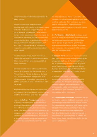 compromisso de investimento exploratório de

As obras da refinaria Abreu e Lima (PE) e do

R$ 611 milhões.

Comperj (RJ) estão, respectivamente, com 84%
e 66% já realizadas. Com o início da operação

No Pós-sal, destaque para as diversas

dessas duas refinarias, serão acrescidos à

descobertas e confirmações ocorridas em águas

capacidade de processamento nacional mais de

profundas da Bacia de Sergipe-Alagoas, nos

395 mil barris por dia.

poços de Barra, Moita Bonita, Farfan e Muriú,
comprovando a existência de um novo polo de

Em Fertilizantes e Gás Natural, destaque para o

produção de petróleo e gás natural. Relevante

início de operação do terminal de regaseificação

também para o setor foi a realização, em 2013,

da Bahia, que disponibilizará até 14 milhões

de duas rodadas de licitação de blocos, a 11ª

de m³ por dia de gás natural, garantindo o

e 12ª, com a contratação de 118 e 72 blocos,

abastecimento energético do País. A Unidade

respectivamente, e bônus de assinatura total

de Fertilizantes Nitrogenados III (MS) está com

de 2,6 bilhões.

64% das obras realizadas.

Nos três anos do PAC 2, foram iniciadas as

A Indústria Naval está sendo alavancada com o

perfurações de 381 poços exploratórios, sendo

PAC 2 por meio do Programa de Modernização

181 em mar e 200 em terra, dos quais 305 já

e Expansão da Frota de Petroleiros (Promef I e

foram concluídos.

II). Já foram entregues sete navios de grande
porte: Celso Furtado, João Cândido, Sérgio

Destaca-se também, no último quadrimestre,

Buarque de Holanda, Rômulo Almeida, Zumbi

o início de produção nas plataformas P-55 e

dos Palmares, José Alencar e Dragão do Mar.

P-63, ambas no Pós-sal da Bacia de Campos
(RJ). Essas plataformas agregaram à atual

O Promef tem outros 12 navios em

infraestrutura de produção a capacidade de

construção, somando 46 embarcações já

320 mil barris/dia de óleo e 5 milhões de m3/

contratadas. No Programa de Expansão e

dia de gás.

Modernização da Marinha Mercante, 310
embarcações estão contratadas e outras

As plataformas P-58, P-61 e P-62, construídas

73 entregues. Dos estaleiros, dez estão

em estaleiros nacionais, já estão em alto mar, em

contratados e três concluídos.

fase final de instalação para início de operação.
Em Combustíveis Renováveis, o primeiro trecho
Na área de Refino e Petroquímica, destaca-

do Sistema Logístico de Etanol, construído entre

se a conclusão de 13 obras de modernização

as cidades paulistas de Ribeirão Preto e Paulínia,

e melhoria de qualidade dos combustíveis em

foi inaugurado em agosto de 2013. Nesse trecho,

nove refinarias existentes. Com essas obras,

são 206 km de dutos que interligam duas das

desde 1º de janeiro de 2014, todos os postos do

principais regiões produtoras de etanol do

país passaram a receber as novas gasolinas de

País. Quando concluído, o sistema integrará o

ultrabaixo teor de enxofre (S-50), o que reduz

escoamento da produção entre os estados de

as emissões de gases poluentes provenientes

Goiás, Minas Gerais, Mato Grosso do Sul, Rio de

da queima desses combustíveis em até 60%.

Janeiro e São Paulo.

71

 