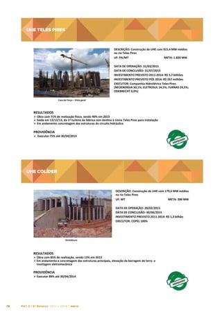 UHE TELES PIRES

UHE	
  TELES	
  PIRES
	
  
DESCRIÇÃO:	
  Construção	
  de	
  UHE	
  com	
  915,4	
  MW	
  médios	
  
no	
  rio	
  Teles	
  Pires	
  
UF:	
  PA/MT	
  
META:	
  1.820	
  MW	
  
DATA	
  DE	
  OPERAÇÃO:	
  31/03/2015	
  
DATA	
  DE	
  CONCLUSÃO:	
  31/07/2015	
  
INVESTIMENTO	
  PREVISTO	
  2011-­‐2014:	
  R$	
  3,7	
  bilhões	
  
INVESTIMENTO	
  PREVISTO	
  PÓS	
  2014:	
  R$	
  267	
  milhões	
  
EXECUTOR:	
  Companhia	
  Hidrelétrica	
  Teles	
  Pires	
  
(NEOENERGIA	
  50,1%;	
  ELETROSUL	
  24,5%;	
  FURNAS	
  24,5%;	
  
ODEBRECHT	
  0,9%)	
  

Casa	
  de	
  Força	
  –	
  Vista	
  geral	
  

RESULTADOS	
  

Ø  Obra	
  com	
  71%	
  de	
  realização	
  }sica,	
  sendo	
  40%	
  em	
  2013	
  
Ø  Saída	
  em	
  13/12/13,	
  da	
  1ª	
  turbina	
  da	
  fábrica	
  com	
  destno	
  à	
  Usina	
  Teles	
  Pires	
  para	
  instalação	
  	
  	
  
Ø  Em	
  andamento	
  concretagem	
  das	
  estruturas	
  do	
  circuito	
  hidráulico	
  

PROVIDÊNCIA	
  

Ø 	
  Executar	
  75%	
  até	
  30/04/2014	
  

UHE COLÍDER

UHE	
  COLÍDER
	
  
DESCRIÇÃO:	
  Construção	
  de	
  UHE	
  com	
  179,6	
  MW	
  médios	
  
no	
  rio	
  Teles	
  Pires	
  
UF:	
  MT	
  
META:	
  300	
  MW	
  
DATA	
  DE	
  OPERAÇÃO:	
  28/02/2015	
  
DATA	
  DE	
  CONCLUSÃO:	
  30/06/2015	
  
INVESTIMENTO	
  PREVISTO	
  2011-­‐2014:	
  R$	
  1,3	
  bilhão	
  
EXECUTOR:	
  COPEL	
  100%	
  
	
  

Vertedouro	
  

RESULTADOS	
  

Ø 	
  Obra	
  com	
  85%	
  de	
  realização,	
  sendo	
  13%	
  em	
  2013	
  
Ø Em	
  andamento	
  a	
  concretagem	
  das	
  estruturas	
  principais,	
  elevação	
  da	
  barragem	
  de	
  terra	
  	
  e	
  
montagem	
  eletromecânica	
  

PROVIDÊNCIA	
  

Ø 	
  Executar	
  89%	
  até	
  30/04/2014	
  

78

PAC 2 | 9º Balanço 2011 » 2014 | ANO III

 