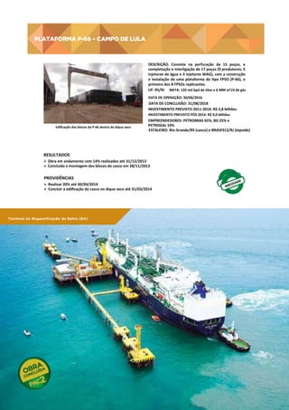 PLATAFORMA P-66 – CAMPO DE LULA

PLATAFORMA	
  P-­‐66	
  –	
  CAMPO	
  DE	
  LULA	
  
DESCRIÇÃO:	
   Consiste	
   na	
   perfuração	
   de	
   15	
   poços,	
   e
	
  
completação	
  e	
  interligação	
  de	
  17	
  poços	
  (9	
  produtores,	
  5
	
  
injetores	
   de	
   água	
   e	
   3	
   injetores	
   WAG),	
   com	
   a	
   construção
	
  
e	
   instalação	
   de	
   uma	
   plataforma	
   do	
   tpo	
   FPSO	
   (P-­‐66),	
   o
	
  
primeiro	
  dos	
  8	
  FPSOs	
  replicantes.	
  
UF:	
  RS/RJ	
   META:	
  150	
  mil	
  bpd	
  de	
  óleo	
  e	
  6	
  MM	
  m3/d	
  de	
  gás	
  
DATA	
  DE	
  OPERAÇÃO:	
  30/06/2016	
  

DATA	
  DE	
  CONCLUSÃO:	
  31/08/2018	
  
INVESTIMENTO	
  PREVISTO	
  2011-­‐2014:	
  R$	
  2,8	
  bilhões	
  
INVESTIMENTO	
  PREVISTO	
  PÓS	
  2014:	
  R$	
  9,0	
  bilhões	
  
Ediﬁcação	
  dos	
  blocos	
  da	
  P-­‐66	
  dentro	
  do	
  dique	
  seco	
  

EMPREENDEDORES:	
  PETROBRAS	
  65%,	
  BG	
  25%	
  e	
  
PETROGAL	
  10%	
  
ESTALEIRO:	
  Rio	
  Grande/RS	
  (casco)	
  e	
  BRASFELS/RJ	
  (topside)	
  

RESULTADOS	
  
Ø  Obra	
  em	
  andamento	
  com	
  14%	
  realizados	
  até	
  31/12/2013	
  
Ø  Concluída	
  a	
  montagem	
  dos	
  blocos	
  do	
  casco	
  em	
  28/11/2013	
  

PROVIDÊNCIAS	
  
Ø  Realizar	
  20%	
  até	
  30/04/2014	
  
Ø  Concluir	
  a	
  ediﬁcação	
  do	
  casco	
  no	
  dique	
  seco	
  até	
  31/03/2014	
  

Terminal de Regaseificação da Bahia (BA)

92

PAC 2 | 9º Balanço 2011 » 2014 | ANO III

	
  	
  

 