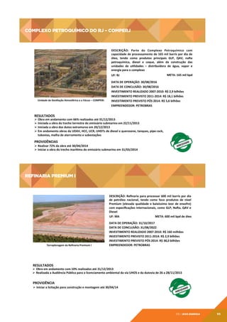 Complexo Petroquímico do RJ – COMPERJ

Complexo	
  Petroquímico	
  do	
  RJ	
  –	
  COMPERJ	
  	
  
DESCRIÇÃO:	
   Parte	
   do	
   Complexo	
   Petroquímico	
   com	
  
capacidade	
  de	
  processamento	
  de	
  165	
  mil	
  barris	
  por	
  dia	
  de	
  
óleo,	
   tendo	
   como	
   produtos	
   principais	
   GLP,	
   QAV,	
   naàa	
  
petroquímica,	
   diesel	
   e	
   coque,	
   além	
   da	
   construção	
   das	
  
unidades	
   de	
   utlidades	
   –	
   distribuidora	
   de	
   água,	
   vapor	
   e	
  
energia	
  para	
  o	
  complexo	
  
UF:	
  RJ	
  

Unidade	
  de	
  Destlação	
  Atmosférica	
  e	
  a	
  Vácuo	
  –	
  COMPERJ	
  

META:	
  165	
  mil	
  bpd	
  

DATA	
  DE	
  OPERAÇÃO:	
  30/08/2016	
  
DATA	
  DE	
  CONCLUSÃO:	
  30/08/2016	
  
INVESTIMENTO	
  REALIZADO	
  2007-­‐2010:	
  R$	
  2,9	
  bilhões	
  
INVESTIMENTO	
  PREVISTO	
  2011-­‐2014:	
  R$	
  18,1	
  bilhões	
  
INVESTIMENTO	
  PREVISTO	
  PÓS	
  2014:	
  R$	
  5,6	
  bilhões	
  
EMPREENDEDOR:	
  PETROBRAS	
  	
  	
  

RESULTADOS	
  

Ø  Obra	
  em	
  andamento	
  com	
  66%	
  realizados	
  até	
  31/12/2013	
  	
  
Ø  Iniciada	
  a	
  obra	
  do	
  trecho	
  terrestre	
  do	
  emissário	
  submarino	
  em	
  22/11/2013	
  
Ø  Iniciada	
  a	
  obra	
  dos	
  dutos	
  extramuros	
  em	
  20/12/2013	
  
Ø  Em	
  andamento	
  obras	
  da	
  UDAV,	
  HCC,	
  UCR,	
  UHDTs	
  de	
  diesel	
  e	
  querosene,	
  tanques,	
  pipe-­‐rack,
	
  
tubovias,	
  malha	
  de	
  aterramento	
  e	
  subestações	
  

PROVIDÊNCIAS	
  

Ø  Realizar	
  72%	
  da	
  obra	
  até	
  30/04/2014	
  
Ø  Iniciar	
  a	
  obra	
  do	
  trecho	
  marítmo	
  do	
  emissário	
  submarino	
  em	
  31/03/2014	
  

REFINARIA PREMIUM I

REFINARIA	
  PREMIUM	
  I	
  	
  
DESCRIÇÃO:	
  Reﬁnaria	
  para	
  processar	
  600	
  mil	
  barris	
  por	
  dia	
  
de	
   petróleo	
   nacional,	
   tendo	
   como	
   foco	
   produtos	
   de	
   nível	
  
Premium	
   (elevada	
   qualidade	
   e	
   baixíssimo	
   teor	
   de	
   enxofre)	
  
com	
  especiﬁcações	
  internacionais,	
  como	
  GLP,	
  Naàa,	
  QAV	
  e	
  
Diesel	
  
	
  UF:	
  MA	
  
META:	
  600	
  mil	
  bpd	
  de	
  óleo	
  

Terraplenagem	
  da	
  Reﬁnaria	
  Premium	
  I	
  

DATA	
  DE	
  OPERAÇÃO:	
  31/10/2017	
  
DATA	
  DE	
  CONCLUSÃO:	
  31/08/2022	
  
INVESTIMENTO	
  REALIZADO	
  2007-­‐2010:	
  R$	
  160	
  milhões	
  
INVESTIMENTO	
  PREVISTO	
  2011-­‐2014:	
  R$	
  2,9	
  bilhões	
  
INVESTIMENTO	
  PREVISTO	
  PÓS	
  2014:	
  R$	
  38,0	
  bilhões	
  
EMPREENDEDOR:	
  PETROBRAS	
  

RESULTADOS	
  

Ø  Obra	
  em	
  andamento	
  com	
  10%	
  realizados	
  até	
  31/12/2013	
  
Ø  Realizada	
  a	
  Audiência	
  Pública	
  para	
  o	
  licenciamento	
  ambiental	
  da	
  via	
  UHOS	
  e	
  da	
  dutovia	
  de	
  26	
  a	
  28/11/2013	
  

PROVIDÊNCIA	
  

Ø  Iniciar	
  a	
  licitação	
  para	
  construção	
  e	
  montagem	
  até	
  30/04/14	
  

05 | EiXo energia

95

 