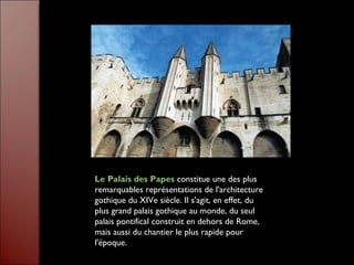 Le Palais des Papes  constitue une des plus remarquables représentations de l'architecture gothique du XIVe siècle. Il s'agit, en effet, du plus grand palais gothique au monde, du seul palais pontifical construit en dehors de Rome, mais aussi du chantier le plus rapide pour l'époque.  