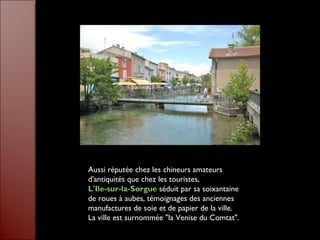 Aussi réputée chez les chineurs amateurs d'antiquités que chez les touristes,  L'Ile-sur-la-Sorgue   séduit par sa soixantaine de roues à aubes, témoignages des anciennes manufactures de soie et de papier de la ville. La ville est surnommée "la Venise du Comtat".  