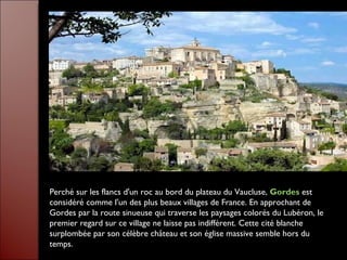 Perché sur les flancs d'un roc au bord du plateau du Vaucluse,  Gordes  est considéré comme l'un des plus beaux villages de France. En approchant de Gordes par la route sinueuse qui traverse les paysages colorés du Lubéron, le premier regard sur ce village ne laisse pas indifférent. Cette cité blanche surplombée par son célèbre château et son église massive semble hors du temps. 