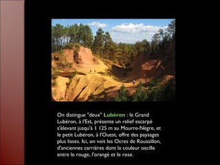 On distingue "deux"  Lubéron   : le Grand Lubéron, à l'Est, présente un relief escarpé s'élevant jusqu'à 1 125 m au Mourre-Nègre, et le petit Lubéron, à l'Ouest, offre des paysages plus lisses. Ici, on voit les Ocres de Roussillon, d'anciennes carrières dont la couleur oscille entre le rouge, l'orangé et le rose.  