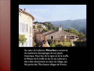 Au cœur du Lubéron,  Ménerbes  a conservé de nombreux témoignages de son passé historique. Haut lieu de la vigne et de la truffe, la Maison de la truffe et du vin du Luberon a été créée récemment au cœur du village, qui fait partie des "Plus beaux villages de France.  