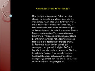 Connaissez-vous la Provence ?   Des vestiges antiques aux Calanques, des champs de lavande aux villages perchés, les merveilles provençales attendent votre visite. Lieux touristiques ou sites confidentiels, ils sont nombreux, mais ne se ressemblent pas : de l'étourdissante Marseille à la sereine Aix-en-Provence, du sublime Verdon au séduisant Lubéron, la Provence ne manque pas d'atouts pour figurer parmi les régions préférées des Français et des touristes du monde entier.  La Provence est un ancien comté qui correspond en partie à la région PACA, à laquelle il faut ajouter le sud-ouest du Gard et le sud de la Drôme. Ponctuée de vestiges hérités de l'époque gallo-romaine, elle se distingue également par son littoral éblouissant et ses charmants villages typiques. 
