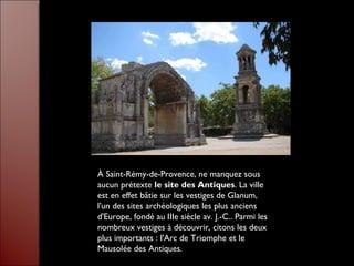 À Saint-Rémy-de-Provence, ne manquez sous aucun prétexte  le site des Antiques . La ville est en effet bâtie sur les vestiges de Glanum, l'un des sites archéologiques les plus anciens d'Europe, fondé au IIIe siècle av. J.-C.. Parmi les nombreux vestiges à découvrir, citons les deux plus importants : l'Arc de Triomphe et le Mausolée des Antiques.  