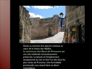 Située au sommet d'un éperon rocheux au cœur de la chaîne des Alpilles,  la commune des Baux-de-Provence  est une cité médiévale miraculeusement préservée. La beauté et l'emplacement exceptionnel du site en font l'un des lieux les plus visités de Provence. Une formidable promenade vous attend dans ce décor moyenâgeux.  
