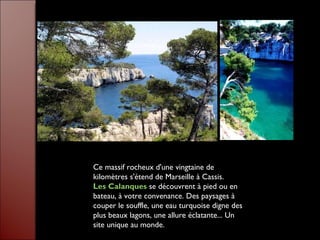 Ce massif rocheux d'une vingtaine de kilomètres s'étend de Marseille à Cassis.  Les Calanques   se découvrent à pied ou en bateau, à votre convenance. Des paysages à couper le souffle, une eau turquoise digne des plus beaux lagons, une allure éclatante... Un site unique au monde. 