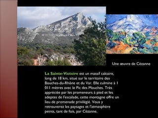 La Sainte-Victoire  est un massif calcaire, long de 18 km, situé sur le territoire des Bouches-du-Rhône et du Var. Elle culmine à 1 011 mètres avec le Pic des Mouches. Très appréciée par les promeneurs à pied et les adeptes de l'escalade, cette montagne offre un lieu de promenade privilégié. Vous y retrouverez les paysages et l'atmosphère peints, tant de fois, par Cézanne. Une œuvre de Cézanne 