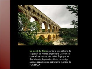 Le pont du Gard , partie la plus célèbre de l'aqueduc de Nîmes, enjambe le Gardon au cœur d'une nature très riche. Érigé par les Romains dès le premier siècle, ce vestige antique appartient au patrimoine mondial de l'UNESCO. 