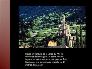 Située en bordure de la vallée du Rhône, entourée de montagnes, la petite ville de  Nyons   est notamment connue pour sa Tour Randonne, une surprenante chapelle de 24 mètres de hauteur.  