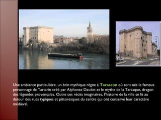 Une ambiance particulière, un brin mythique règne à  Tarascon  où sont nés le fameux personnage de Tartarin créé par Alphonse Daudet et le mythe de la Tarasque, dragon des légendes provençales. Outre ces récits imaginaires, l'histoire de la ville se lit au détour des rues typiques et pittoresques du centre qui ont conservé leur caractère médiéval.  