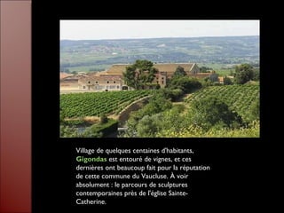 Village de quelques centaines d'habitants,  Gigondas   est entouré de vignes, et ces dernières ont beaucoup fait pour la réputation de cette commune du Vaucluse. À voir absolument : le parcours de sculptures contemporaines près de l'église Sainte-Catherine. 