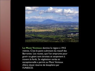 Le Mont Ventoux  domine la région à 1912 mètres. C'est le point culminant du massif des Barronies. Les routes, que l'on emprunte pour gravir ce géant sont étroites et serpentent à travers la forêt. Sa végétation variée et exceptionnelle a permis au Mont Ventoux d'être classé réserve de biosphère par l'UNESCO. 