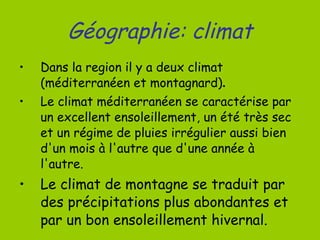 Géographie: climat Dans la region il y a deux climat  (méditerranéen et montagnard) . Le climat méditerranéen se caractérise par un excellent ensoleillement, un été très sec et un régime de pluies irrégulier aussi bien d'un mois à l'autre que d'une année à l'autre. Le climat de montagne se traduit par des précipitations plus abondantes et par un bon ensoleillement hivernal. 