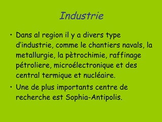 Industrie Dans al region il y a divers type d’industrie, comme le chantiers navals, la metallurgie, la pètrochimie, raffinage pétroliere, microélectronique et des central termique et nucléaire. Une de plus importants centre de recherche est Sophia-Antipolis. 
