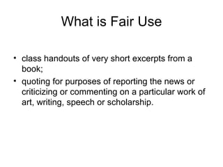 What is Fair Use

• class handouts of very short excerpts from a
  book;
• quoting for purposes of reporting the news or
  criticizing or commenting on a particular work of
  art, writing, speech or scholarship.
 