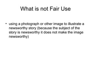 What is not Fair Use

• using a photograph or other image to illustrate a
  newsworthy story (because the subject of the
  story is newsworthy it does not make the image
  newsworthy)
 