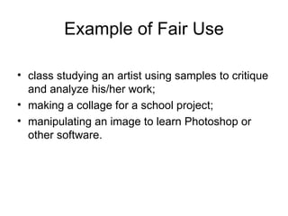 Example of Fair Use

• class studying an artist using samples to critique
  and analyze his/her work;
• making a collage for a school project;
• manipulating an image to learn Photoshop or
  other software.
 
