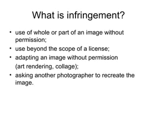 What is infringement?
• use of whole or part of an image without
  permission;
• use beyond the scope of a license;
• adapting an image without permission
  (art rendering, collage);
• asking another photographer to recreate the
  image.
 