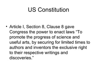 US Constitution

• Article I, Section 8, Clause 8 gave
  Congress the power to enact laws “To
  promote the progress of science and
  useful arts, by securing for limited times to
  authors and inventors the exclusive right
  to their respective writings and
  discoveries.”
 