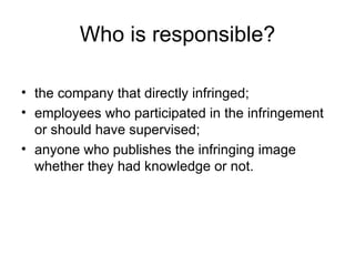 Who is responsible?

• the company that directly infringed;
• employees who participated in the infringement
  or should have supervised;
• anyone who publishes the infringing image
  whether they had knowledge or not.
 