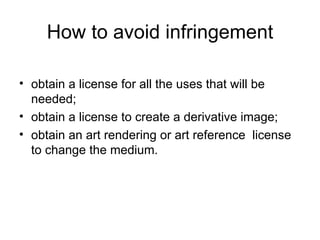 How to avoid infringement

• obtain a license for all the uses that will be
  needed;
• obtain a license to create a derivative image;
• obtain an art rendering or art reference license
  to change the medium.
 