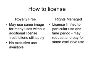 How to license
      Royalty Free                Rights Managed
• May use same image          • License limited to
  for many uses without         particular use and
  additional license            time period - may
  -restrictions still apply     request and pay for
• No exclusive use              some exclusive use
  available
 