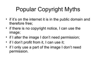Popular Copyright Myths
• if it’s on the internet it is in the public domain and
  therefore free;
• if there is no copyright notice, I can use the
  image;
• if I alter the image I don’t need permission;
• if I don’t profit from it, I can use it;
• if I only use a part of the image I don’t need
  permission.
 