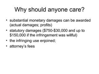Why should anyone care?
• substantial monetary damages can be awarded
  (actual damages; profits)
• statutory damages ($750-$30,000 and up to
  $150,000 if the infringement was willful)
• the infringing use enjoined;
• attorney’s fees
 