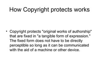 How Copyright protects works


• Copyright protects "original works of authorship"
  that are fixed in "a tangible form of expression."
  The fixed form does not have to be directly
  perceptible so long as it can be communicated
  with the aid of a machine or other device.
 