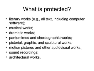 What is protected?
• literary works (e.g., all text, including computer
  software);
• musical works;
• dramatic works;
• pantomimes and choreographic works;
• pictorial, graphic, and sculptural works;
• motion pictures and other audiovisual works;
• sound recordings;
• architectural works.
 