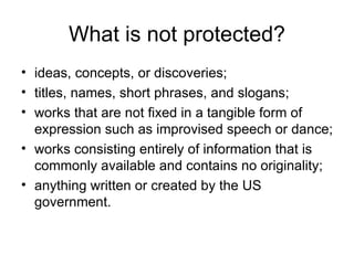What is not protected?
• ideas, concepts, or discoveries;
• titles, names, short phrases, and slogans;
• works that are not fixed in a tangible form of
  expression such as improvised speech or dance;
• works consisting entirely of information that is
  commonly available and contains no originality;
• anything written or created by the US
  government.
 