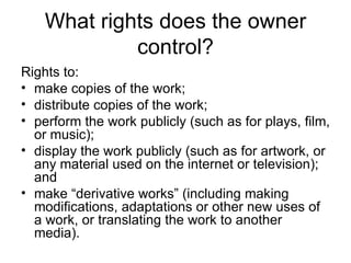 What rights does the owner
             control?
Rights to:
• make copies of the work;
• distribute copies of the work;
• perform the work publicly (such as for plays, film,
  or music);
• display the work publicly (such as for artwork, or
  any material used on the internet or television);
  and
• make “derivative works” (including making
  modifications, adaptations or other new uses of
  a work, or translating the work to another
  media).
 