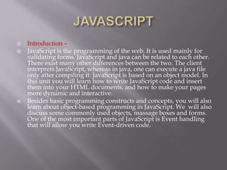    Introduction –
   JavaScript is the programming of the web. It is used mainly for
    validating forms. JavaScript and java can be related to each other.
    There exist many other differences between the two. The client
    interprets JavaScript, whereas in java, one can execute a java file
    only after compiling it. JavaScript is based on an object model. In
    this unit you will learn how to write JavaScript code and insert
    them into your HTML documents, and how to make your pages
    more dynamic and interactive.
   Besides basic programming constructs and concepts, you will also
    learn about object-based programming in JavaScript. We will also
    discuss some commonly used objects, massage boxes and forms.
    One of the most important parts of JavaScript is Event handling
    that will allow you write Event-driven code.
 