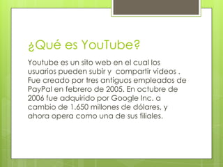 ¿Qué es YouTube?
Youtube es un sito web en el cual los
usuarios pueden subir y compartir videos .
Fue creado por tres antiguos empleados de
PayPal en febrero de 2005. En octubre de
2006 fue adquirido por Google Inc. a
cambio de 1.650 millones de dólares, y
ahora opera como una de sus filiales.
 